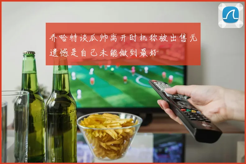 乔哈特谈瓜帅离开时机称被出售无遗憾是自己未能做到最好
