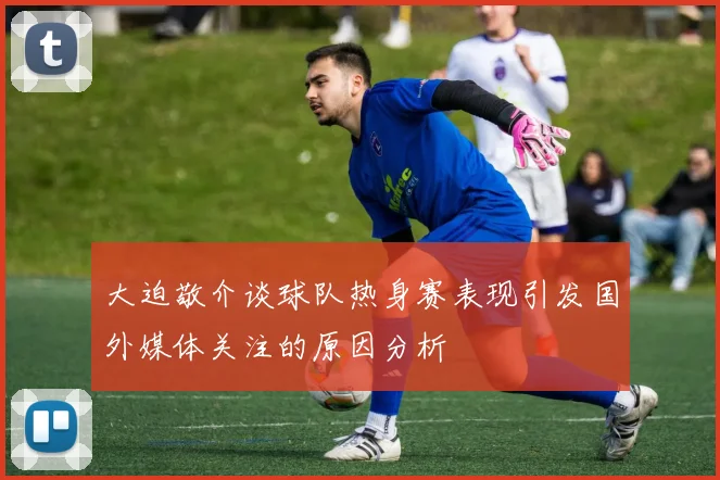 大迫敬介谈球队热身赛表现引发国外媒体关注的原因分析