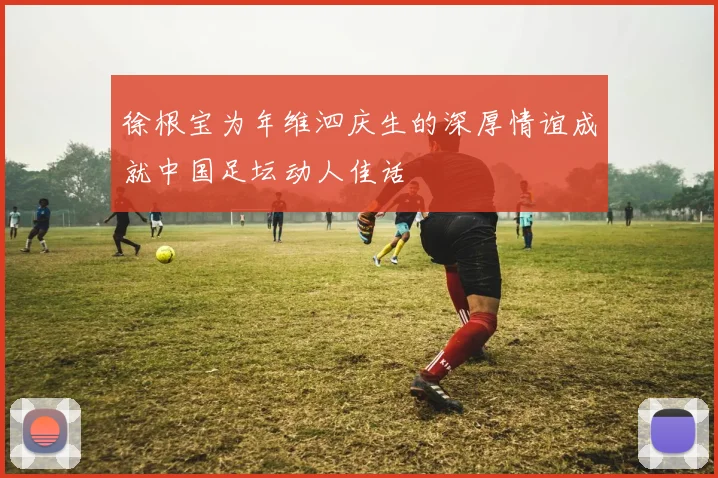 徐根宝为年维泗庆生的深厚情谊成就中国足坛动人佳话