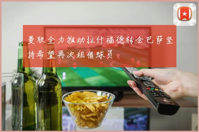 曼联全力推动拉什福德转会巴萨坚持希望再次租借球员
