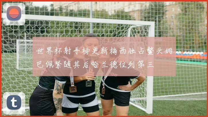 世界杯射手榜更新梅西独占鳌头姆巴佩紧随其后哈兰德位列第三