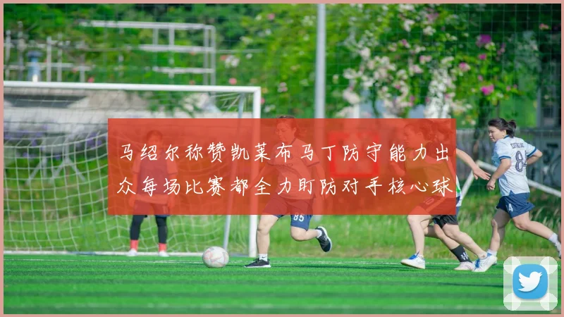 马绍尔称赞凯莱布马丁防守能力出众每场比赛都全力盯防对手核心球员