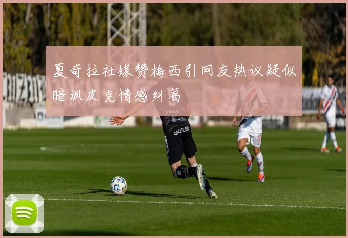 夏奇拉社媒赞梅西引网友热议疑似暗讽皮克情感纠葛