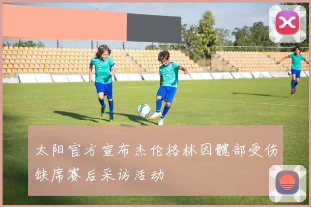 太阳官方宣布杰伦格林因髋部受伤缺席赛后采访活动