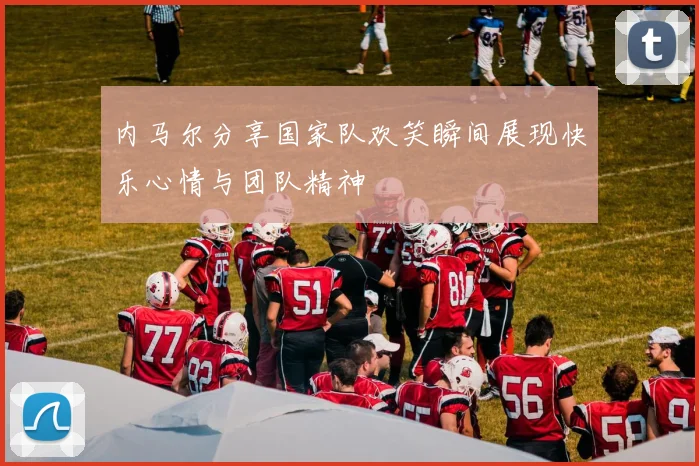 内马尔分享国家队欢笑瞬间展现快乐心情与团队精神