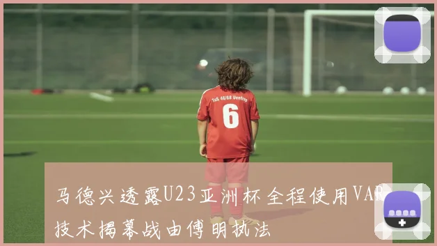 马德兴透露U23亚洲杯全程使用VAR技术揭幕战由傅明执法
